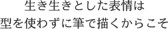 生き生きとした表情は
型を使わずに筆で描くからこそ